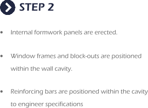STEP 2 •	Internal formwork panels are erected.   •	Window frames and block-outs are positioned within the wall cavity.  •	Reinforcing bars are positioned within the cavity to engineer specifications